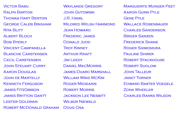 Victor Babu 
Ralph Barton 
Thomas Hart Benton 
George Caleb Bingham 
Rita Blitt
Albert Bloch
Bob Byerly
Vincent Campanella 
Blanche Carstensen 
Cecil Carstensen 
John Steuart Curry
Aaron Douglas
John de Martelly 
Kenneth Ferguson 
James FitzGibbon 
James Britton Gantt
Lester Goldman
Robert McDonald Graham 
Waylande Gregory
John Gutowski 
J.R. Hamil 
Mildred Welsh Hammond
Jean Howard 
Frederic James 
Donald Judd 
Troy Kinney 
Arthur Kraft 
Jim Leedy
Daniel MacMorris 
James Duard Marshall
William Wind McKim
Roger Medearis 
Robert Morris 
Jackson Lee Nesbitt 
Wilbur Niewald
Doug Osa
Marguerite Munger Peet
Aaron Gunn Pyle
Gene Pyle
Wallace Rosenbauer
Charles Sanderson 
Birger Sanzen 
Frederick Emanuel Shane
Roger Shimomura 
Pauline Shirer 
Robert Stackhouse
Robert Sudlow 
John Talleur 
Janet Turner
Edward Baxter Voegele
Zona Wheeler
Charles Banks Wilson